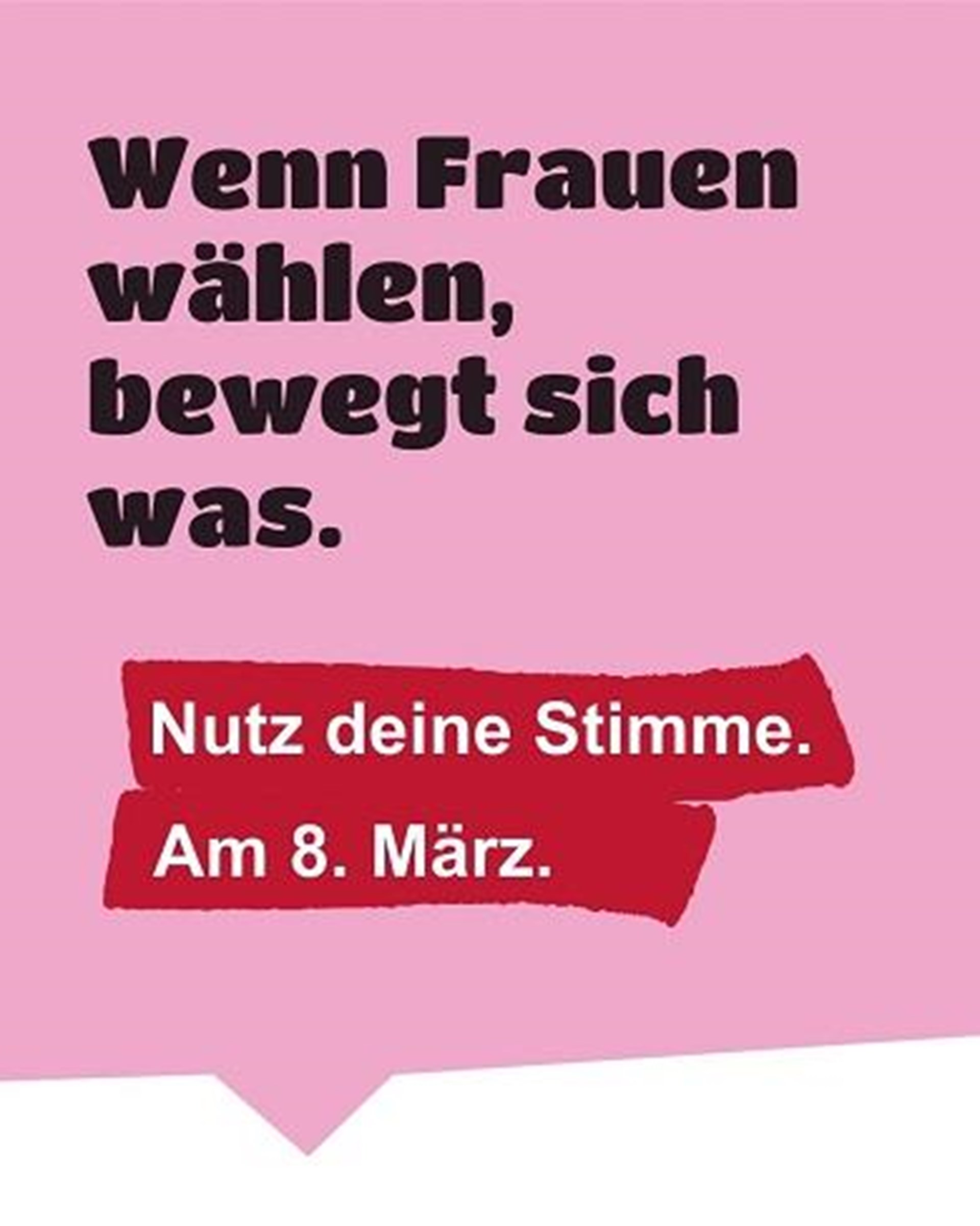 schwarze Text, rosa Hintergrund:
Wenn Frauen wählen,
bewegt sich was.
weiße Text auf rotem Hintergrund:
Nutz deine Stimme.
Am 8. März.